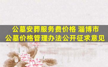 公墓安葬服务费价格 淄博市公墓价格管理办法公开征求意见